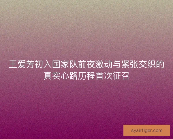 王爱芳初入国家队前夜激动与紧张交织的真实心路历程首次征召