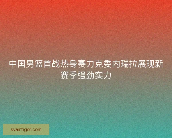 中国男篮首战热身赛力克委内瑞拉展现新赛季强劲实力