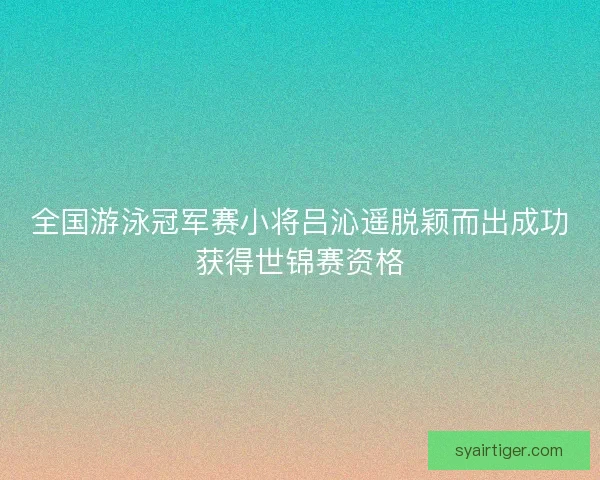全国游泳冠军赛小将吕沁遥脱颖而出成功获得世锦赛资格