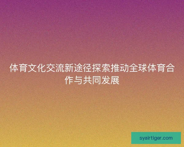 体育文化交流新途径探索推动全球体育合作与共同发展
