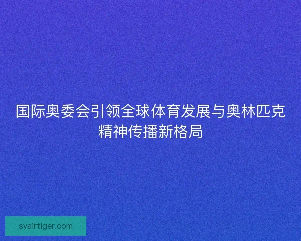 国际奥委会引领全球体育发展与奥林匹克精神传播新格局