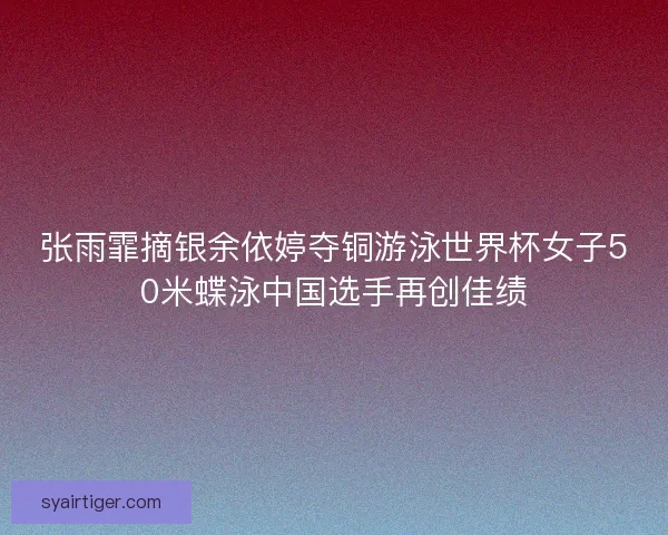 张雨霏摘银余依婷夺铜游泳世界杯女子50米蝶泳中国选手再创佳绩