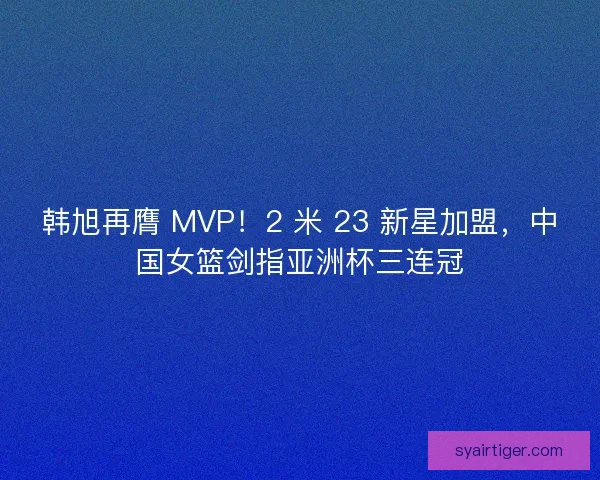 韩旭再膺 MVP！2 米 23 新星加盟，中国女篮剑指亚洲杯三连冠