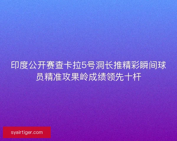 印度公开赛查卡拉5号洞长推精彩瞬间球员精准攻果岭成绩领先十杆